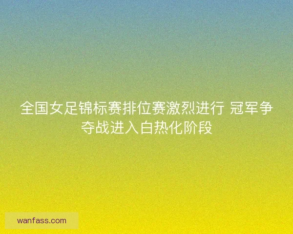 全国女足锦标赛排位赛激烈进行 冠军争夺战进入白热化阶段