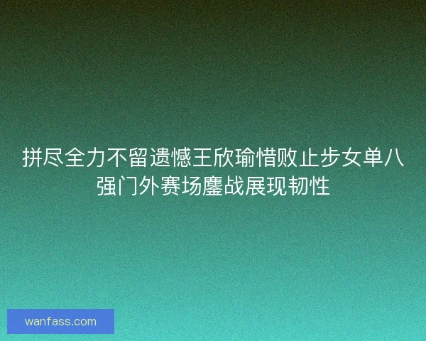 拼尽全力不留遗憾王欣瑜惜败止步女单八强门外赛场鏖战展现韧性
